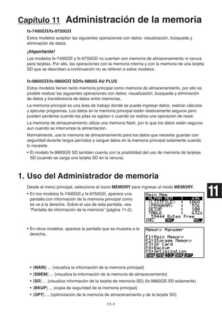11-1
Capítulo 11 Administración de la memoria
fx-7400GII/fx-9750GII
Estos modelos aceptan las siguientes operaciones con datos: visualización, búsqueda y
eliminación de datos.
¡Importante!
Los modelos fx-7400GII y fx-9750GII no cuentan con memoria de almacenamiento ni ranura
para tarjetas. Por ello, las operaciones con la memoria interna y con la memoria de una tarjeta
SD que se describen a continuación no se refieren a estos modelos.
fx-9860GII/fx-9860GII SD/fx-9860G AU PLUS
Estos modelos tienen tanto memoria principal como memoria de almacenamiento, por ello es
posible realizar las siguientes operaciones con datos: visualización, búsqueda y eliminación
de datos y transferencia de datos entre memorias.
La memoria principal es una área de trabajo donde se puede ingresar datos, realizar cálculos
y ejecutar programas. Los datos en la memoria principal están relativamente seguros pero
pueden perderse cuando las pilas se agotan o cuando se realiza una operación de reset.
La memoria de almacenamiento utiliza una memoria flash, por lo que los datos están seguros
aun cuando se interrumpe la alimentación.
Normalmente, use la memoria de almacenamiento para los datos que necesita guardar con
seguridad durante largos períodos y cargue datos en la memoria principal solamente cuando
lo necesite.
• El modelo fx-9860GII SD también cuenta con la posibilidad del uso de memoria de tarjetas
SD (cuando se carga una tarjeta SD en la ranura).
1. Uso del Administrador de memoria
Desde el menú principal, seleccione el icono MEMORY para ingresar al modo MEMORY.
• En los modelos fx-7400GII y fx-9750GII, aparece una
pantalla con información de la memoria principal como
se ve a la derecha. Sobre el uso de esta pantalla, vea
“Pantalla de información de la memoria” (página 11-2).
• En otros modelos. aparece la pantalla que se muestra a la
derecha.
• {MAIN} ... {visualiza la información de la memoria principal}
• {SMEM} ... {visualiza la información de la memoria de almacenamiento}
• {SD} ... {visualiza información de la tarjeta de memoria SD} (fx-9860GII SD solamente)
• {BKUP} ... {copia de seguridad de la memoria principal}
• {OPT} ... {optimización de la memoria de almacenamiento y de la tarjeta SD}
11
 