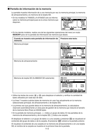 11-22
Pantalla de información de la memoria
La pantalla muestra información de a una memoria por vez: la memoria principal, la memoria
de almacenamiento y la memoria de la tarjeta SD.
• En los modelos fx-7400GII y fx-9750GII solo se informa
sobre la memoria principal pues es la única memoria que
disponen.
• En los demás modelos, realice una de las siguientes operaciones del menú en modo
MEMORY para ver la pantalla de información de memoria que desee.
Cuando se muestra esta pantalla de información de
memoria:
Presione esta tecla:
Memoria principal (MAIN)
Memoria de almacenamiento (SMEM)
Memoria de tarjeta SD (fx-9860GII SD solamente) (SD)
• Utilice las teclas de cursor y para desplazar el selector y verificar la cantidad de
bytes utilizados por cada tipo de dato.
• La línea 7 muestra cuántos bytes de memoria sin usar hay actualmente en la memoria
seleccionada (principal, de almacenamiento o de tarjeta SD).
• La primera vez que guarde datos en la memoria de almacenamiento, la calculadora
reservará automáticamente un área para de gestión de la memoria que reducirá el tamaño
de la memoria libre (Free) en 65536 bytes.
• En la pantalla de memoria principal, < > indica un grupo de datos. En las pantallas de la
memoria de almacenamiento y de la tarjeta SD, [ ] indica una carpeta.
Al desplazar el selector a un grupo de datos o a una carpeta y presionar se visualizará el
contenido del grupo de datos o de la carpeta. Al presionar volverá a la pantalla anterior.
Al visualizar el contenido de una carpeta en la memoria de almacenamiento o en una tarjeta
SD, el nombre de la carpeta se muestra en la primera línea de la pantalla.
 
