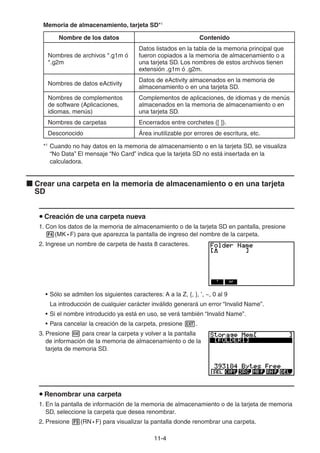 11-44
Memoria de almacenamiento, tarjeta SD*1
Nombre de los datos Contenido
Nombres de archivos *.g1m ó
*.g2m
Datos listados en la tabla de la memoria principal que
fueron copiados a la memoria de almacenamiento o a
una tarjeta SD. Los nombres de estos archivos tienen
extensión .g1m ó .g2m.
Nombres de datos eActivity
Datos de eActivity almacenados en la memoria de
almacenamiento o en una tarjeta SD.
Nombres de complementos
de software (Aplicaciones,
idiomas, menús)
Complementos de aplicaciones, de idiomas y de menús
almacenados en la memoria de almacenamiento o en
una tarjeta SD.
Nombres de carpetas Encerrados entre corchetes ([ ]).
Desconocido Área inutilizable por errores de escritura, etc.
*1
Cuando no hay datos en la memoria de almacenamiento o en la tarjeta SD, se visualiza
“No Data” El mensaje “No Card” indica que la tarjeta SD no está insertada en la
calculadora.
Crear una carpeta en la memoria de almacenamiento o en una tarjeta
SD
Creación de una carpeta nueva
1. Con los datos de la memoria de almacenamiento o de la tarjeta SD en pantalla, presione
(MK • F) para que aparezca la pantalla de ingreso del nombre de la carpeta.
2. Ingrese un nombre de carpeta de hasta 8 caracteres.
• Sólo se admiten los siguientes caracteres: A a la Z, {, }, ’, ~, 0 al 9
La introducción de cualquier carácter inválido generará un error “Invalid Name”.
• Si el nombre introducido ya está en uso, se verá también “Invalid Name”.
• Para cancelar la creación de la carpeta, presione .
3. Presione para crear la carpeta y volver a la pantalla
de información de la memoria de almacenamiento o de la
tarjeta de memoria SD.
Renombrar una carpeta
1. En la pantalla de información de la memoria de almacenamiento o de la tarjeta de memoria
SD, seleccione la carpeta que desea renombrar.
2. Presione (RN • F) para visualizar la pantalla donde renombrar una carpeta.
 