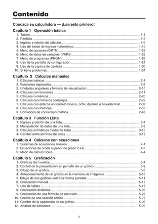 ii
Contenido
Conozca su calculadora — ¡Lea esto primero!
Capítulo 1 Operación básica
1. Teclas............................................................................................................................ 1-1
2. Pantalla ......................................................................................................................... 1-2
3. Ingreso y edición de cálculos........................................................................................ 1-6
4. Uso del modo de ingreso matemático......................................................................... 1-10
5. Menú de opciones (OPTN) ......................................................................................... 1-22
6. Menú de datos de variables (VARS)........................................................................... 1-23
7. Menú de programas (PRGM)...................................................................................... 1-26
8. Uso de la pantalla de configuración............................................................................ 1-27
9. Uso de la captura de pantalla ..................................................................................... 1-30
10. Si tiene problemas... .................................................................................................. 1-31
Capítulo 2 Cálculos manuales
1. Cálculos básicos ........................................................................................................... 2-1
2. Funciones especiales.................................................................................................... 2-6
3. Unidades angulares y formato de visualización.......................................................... 2-10
4. Cálculos con funciones ............................................................................................... 2-11
5. Cálculos numéricos..................................................................................................... 2-20
6. Cálculos con números complejos ............................................................................... 2-29
7. Cálculos con enteros en formato binario, octal, decimal o hexadecimal .................... 2-32
8. Cálculos con matrices................................................................................................. 2-35
9 Comandos de conversión métrica............................................................................... 2-48
Capítulo 3 Función Lista
1. Ingreso y edición de una lista........................................................................................ 3-1
2. Manipulación de datos de una lista............................................................................... 3-5
3. Cálculos aritméticos mediante listas........................................................................... 3-10
4. Cambio entre archivos de listas.................................................................................. 3-13
Capítulo 4 Cálculos con ecuaciones
1. Sistemas de ecuaciones lineales.................................................................................. 4-1
2. Ecuaciones de orden superior de grado 2 a 6............................................................... 4-2
3. Modo de cálculo Solve.................................................................................................. 4-4
Capítulo 5 Graficación
1. Gráficos de muestra...................................................................................................... 5-1
2. Control de la presentación en pantalla de un gráfico.................................................... 5-2
3. Dibujo de un gráfico ...................................................................................................... 5-6
4. Almacenamiento de un gráfico en la memoria de imágenes ...................................... 5-10
5. Dibujo de dos gráficos sobre la misma pantalla.......................................................... 5-11
6. Graficación manual ..................................................................................................... 5-13
7. Uso de tablas .............................................................................................................. 5-15
8. Graficación dinámica................................................................................................... 5-20
9. Graficación de una fórmula de recursión .................................................................... 5-23
10. Gráfico de una sección cónica.................................................................................... 5-27
11. Cambio de la apariencia de un gráfico........................................................................ 5-28
12. Análisis de funciones .................................................................................................. 5-29
 