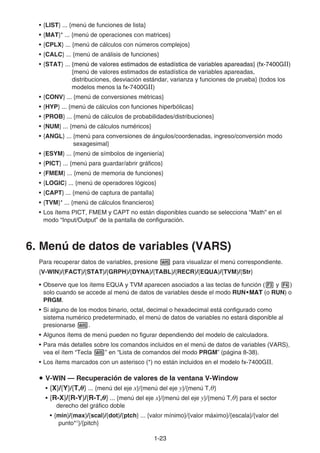 1-2323
• {LIST} ... {menú de funciones de lista}
• {MAT}* ... {menú de operaciones con matrices}
• {CPLX} ... {menú de cálculos con números complejos}
• {CALC} ... {menú de análisis de funciones}
• {STAT} ... {menú de valores estimados de estadística de variables apareadas} (fx-7400G{menú de valores estimados de estadística de variables apareadas} (fx-7400G{menú de valores estimados de estadística de variables apareadas} (fx-7400GⅡ)
{menú de valores estimados de estadística de variables apareadas,
distribuciones, desviación estándar, varianza y funciones de prueba} (todos los
modelos menos la fx-7400GⅡ)
• {CONV} ... {menú de conversiones métricas}
• {HYP} ... {menú de cálculos con funciones hiperbólicas}
• {PROB} ... {menú de cálculos de probabilidades/distribuciones}
• {NUM} ... {menú de cálculos numéricos}
• {ANGL} ... {menú para conversiones de ángulos/coordenadas, ingreso/conversión modo
sexagesimal}
• {ESYM} ... {menú de símbolos de ingeniería}
• {PICT} ... {menú para guardar/abrir gráficos}
• {FMEM} ... {menú de memoria de funciones}
• {LOGIC} ... {menú de operadores lógicos}
• {CAPT} ... {menú de captura de pantalla}
• {TVM}* ... {menú de cálculos financieros}
• Los ítems PICT, FMEM y CAPT no están disponibles cuando se selecciona “Math” en el
modo “Input/Output” de la pantalla de configuración.
6. Menú de datos de variables (VARS)
Para recuperar datos de variables, presione para visualizar el menú correspondiente.
{V-WIN}/{FACT}/{STAT}/{GRPH}/{DYNA}/{TABL}/{RECR}/{EQUA}/{TVM}/{Str}
• Observe que los ítems EQUA y TVM aparecen asociados a las teclas de función ( y )
solo cuando se accede al menú de datos de variables desde el modo RUN•MAT•MAT•MATMATMAT (o RUN) o
PRGM.
• Si alguno de los modos binario, octal, decimal o hexadecimal está configurado como
sistema numérico predeterminado, el menú de datos de variables no estará disponible al
presionarse .
• Algunos ítems de menú pueden no figurar dependiendo del modelo de calculadora.
• Para más detalles sobre los comandos incluidos en el menú de datos de variables (VARS),
vea el ítem “Tecla ” en “Lista de comandos del modo PRGM” (página 8-38).
• Los ítems marcados con un asterisco (*) no están incluidos en el modelo fx-7400GⅡ.
V-WIN — Recuperación de valores de la ventana V-Window
• {X}/{Y}/{T,θ} ... {menú del eje x}/{menú del eje y}/{menú T,θ}
• {R-X}/{R-Y}/{R-T,θ} ... {menú del eje x}/{menú del eje y}/{menú T,θ} para el sector
derecho del gráfico doble
• {min}/{max}/{scal}/{dot}/{ptch} ... {valor mínimo}/{valor máximo}/{escala}/{valor del
punto*1
}/{pitch}
 