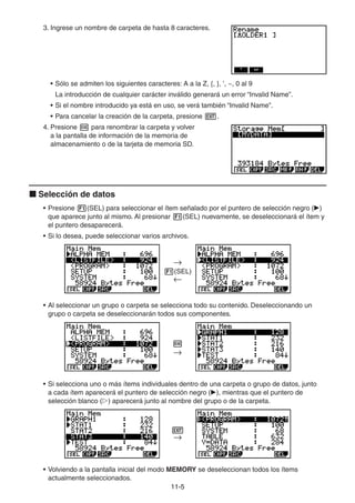 11-55
3. Ingrese un nombre de carpeta de hasta 8 caracteres.
• Sólo se admiten los siguientes caracteres: A a la Z, {, }, ’, ~, 0 al 9
La introducción de cualquier carácter inválido generará un error “Invalid Name”.
• Si el nombre introducido ya está en uso, se verá también “Invalid Name”.
• Para cancelar la creación de la carpeta, presione .
4. Presione para renombrar la carpeta y volver
a la pantalla de información de la memoria de
almacenamiento o de la tarjeta de memoria SD.
Selección de datos
• Presione (SEL) para seleccionar el ítem señalado por el puntero de selección negro ( )
que aparece junto al mismo. Al presionar (SEL) nuevamente, se deseleccionará el ítem y
el puntero desaparecerá.
• Si lo desea, puede seleccionar varios archivos.
(SEL)
• Al seleccionar un grupo o carpeta se selecciona todo su contenido. Deseleccionando un
grupo o carpeta se deseleccionarán todos sus componentes.
• Si selecciona uno o más ítems individuales dentro de una carpeta o grupo de datos, junto
a cada ítem aparecerá el puntero de selección negro ( ), mientras que el puntero de
selección blanco ( ) aparecerá junto al nombre del grupo o de la carpeta.
• Volviendo a la pantalla inicial del modo MEMORY se deseleccionan todos los ítems
actualmente seleccionados.
ww
JJ
 