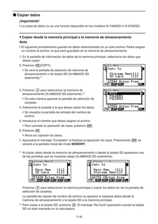 11-66
Copiar datos
¡Importante!
• La copia de datos no es una función disponible en los modelos fx-7400GII ni fx-9750GII.
Copiar desde la memoria principal a la memoria de almacenamiento
Nota
• El siguiente procedimiento guarda los datos seleccionados en un solo archivo. Podrá asignar
un nombre al archivo, el que será guardado en la memoria de almacenamiento.
1. En la pantalla de información de datos de la memoria principal, seleccione los datos que
desea copiar.
2. Presione (COPY).
• Se verá la pantalla de selección de memoria de
almacenamiento o de tarjeta SD (fx-9860GII SD
solamente).*1
3. Presione para seleccionar la memoria de
almacenamiento (fx-9860GII SD solamente).*2
• De esta manera aparece la pantalla de selección de
carpetas.
4. Seleccione la carpeta a la que desea copiar los datos.
• Se visualiza la pantalla de entrada del nombre de
archivo.
5. Introduzca el nombre que desea asignar al archivo.
• Para cancelar la operación de copia, presione .
6. Presione .
• Ahora se copiarán los datos.
7. Aparecerá el mensaje “Complete!” al finalizar la operación de copia. Presionando se
volverá a la pantalla inicial del modo MEMORY.
*1
Al copiar datos desde la memoria de almacenamiento o desde la tarjeta SD aparecerá una
de las pantallas que se muestran abajo (fx-9860GII SD solamente).
Presione para seleccionar la memoria principal y copiar los datos sin ver la pantalla de
selección de carpetas.
La pantalla de ingreso de nombre de archivo no aparece al copiarse datos desde la
memoria de almacenamiento o la tarjeta SD a la memoria principal.
*2
Para copiar a la tarjeta SD, presione . El mensaje “No Card” aparecerá cuando la tarjeta
SD no esté insertada en la calculadora.
 