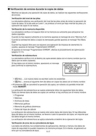 11-77
Verificación de errores durante la copia de datos
Mientras se ejecuta una operación de copia de datos, se realizan las siguientes verificaciones
de errores.
Verificación del nivel de las pilas
La calculadora efectúa una verificación del nivel de las pilas antes de iniciar la operación de
copia de datos. Si la pila está en Level 1, se produce un error por bajo nivel de las pilas y la
operación de copia no se realiza.
Verificación de la memoria disponible
La calculadora verifica si el espacio libre en la memoria es suficiente para almacenar los
dados copiados.
Cuando no hay espacio suficiente en la memoria aparece el mensaje de error “Memory Full”.
Cuando la cantidad de datos a copiar es demasiado grande aparece el mensaje “Too Many
Data”.
Cuando hay espacio libre pero se requiere una operación de limpieza de elementos no
usados, aparece el mensaje “Fragmentation ERROR”.
Si aparece el mensaje “Fragmentation ERROR”, efectúe el procedimiento de optimización
(página 11-11).
Verificación de sobrescritura
La calculadora verifica si en el destino de copia existen datos con el mismo nombre que los
datos que se están copiando.
Si hay datos con el mismo nombre, aparecerá un mensaje
para confirmar la sobrescritura.
• (Yes) ... Los nuevos datos se escriben sobre los existentes
• (No) ... avanza al siguiente ítem de datos sin copiar los datos con el mismo nombre
• Al presionar se cancelará la operación de copia y se volverá a la pantalla inicial del
modo MEMORY.
La verificación de sobrescritura se realiza solamente sobre los siguientes tipos de datos.
Todos los demás tipos de datos se copian sin verificar si hay archivos con el mismo nombre.
• Programas
• Matrices
• Archivos de listas
• Memorias gráficas
• Memoria de gráficos dinámicos
• Datos de hojas de cálculo
La verificación de sobrescritura se realiza sólo sobre datos del mismo tipo. Si hay diferentes
tipos de datos con el mismo nombre, se llevará a cabo la operación de copia, sin importar que
los datos tengan el mismo nombre.
La verificación de sobrescritura se aplica solamente al destino de la operación de copia.
Verificación de error de no coincidencia de tipos
Los datos de eActivity, los complementos de aplicaciones, idiomas y menús y los datos de
copia de seguridad no pueden copiarse a la memoria principal. Si lo intenta, se generará un
error por no coincidencia de tipos.
 