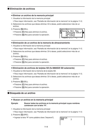 11-88
Eliminación de archivos
Eliminar un archivo de la memoria principal
1. Visualice la información de la memoria principal
• Para mayor información, vea “Pantalla de información de la memoria” en la página 11-2.
2. Seleccione los archivos que desea eliminar. Si lo desea, podrá seleccionar más de un
archivo.
3. Presione (DEL).
• Presione (Yes) para eliminar el archivo.
• Presione (No) para cancelar la operación.
Eliminación de un archivo de la memoria de almacenamiento
1. Visualice la información de la memoria principal
• Para mayor información, vea “Pantalla de información de la memoria” en la página 11-2.
2. Seleccione los archivos que desea eliminar. Si lo desea, podrá seleccionar más de un
archivo.
3. Presione (DEL).
• Presione (Yes) para eliminar el archivo.
• Presione (No) para cancelar la operación.
Eliminación de archivos de tarjetas SD (fx-9860GII SD solamente)
1. Visualice la información de la memoria de la tarjeta SD.
• Para mayor información, vea “Pantalla de información de la memoria” en la página 11-2.
2. Seleccione los archivos que desea eliminar. Si lo desea, podrá seleccionar más de un
archivo.
3. Presione (DEL).
• Presione (Yes) para eliminar el archivo.
• Presione (No) para cancelar la operación.
Búsqueda de un archivo
Buscar un archivo en la memoria principal
Ejemplo Buscar todos los archivos en la memoria principal cuyos nombres
comiencen con la letra “R”.
1. Visualice la información de la memoria principal
• Para mayor información, vea “Pantalla de información de la memoria” en la página 11-2.
2. Presione (SRC).
• Ingrese la letra “R” como palabra clave (“keyword”).
 