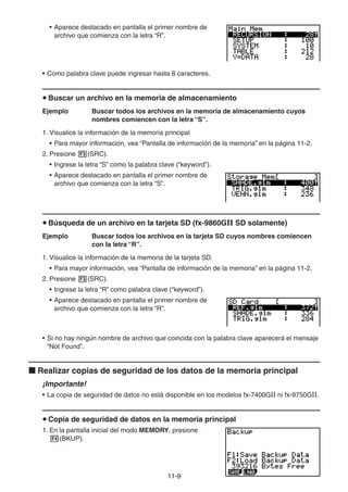 11-99
• Aparece destacado en pantalla el primer nombre de
archivo que comienza con la letra “R”.
• Como palabra clave puede ingresar hasta 8 caracteres.
Buscar un archivo en la memoria de almacenamiento
Ejemplo Buscar todos los archivos en la memoria de almacenamiento cuyos
nombres comiencen con la letra “S”.
1. Visualice la información de la memoria principal
• Para mayor información, vea “Pantalla de información de la memoria” en la página 11-2.
2. Presione (SRC).
• Ingrese la letra “S” como la palabra clave (“keyword”).
• Aparece destacado en pantalla el primer nombre de
archivo que comienza con la letra “S”.
Búsqueda de un archivo en la tarjeta SD (fx-9860GII SD solamente)
Ejemplo Buscar todos los archivos en la tarjeta SD cuyos nombres comiencen
con la letra “R”.
1. Visualice la información de la memoria de la tarjeta SD.
• Para mayor información, vea “Pantalla de información de la memoria” en la página 11-2.
2. Presione (SRC).
• Ingrese la letra “R” como palabra clave (“keyword”).
• Aparece destacado en pantalla el primer nombre de
archivo que comienza con la letra “R”.
• Si no hay ningún nombre de archivo que coincida con la palabra clave aparecerá el mensaje
“Not Found”.
Realizar copias de seguridad de los datos de la memoria principal
¡Importante!
• La copia de seguridad de datos no está disponible en los modelos fx-7400GII ni fx-9750GII.
Copia de seguridad de datos en la memoria principal
1. En la pantalla inicial del modo MEMORY, presione
(BKUP).
 