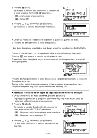 11-1010
2. Presione (SAVE).
Se muestra la pantalla para seleccionar la ubicación de
la copia a realizar (fx-9860GII SD solamente).
• ... memoria de almacenamiento
• ... tarjeta SD
3. Presione o (fx-9860GII SD solamente).
Se visualizará la pantalla de selección de carpetas.
4. Utilice y para seleccionar la carpeta en la que desea guardar los datos.
5. Presione para comenzar la copia de seguridad.
• Los datos de copia de seguridad se guardan en un archivo con el nombre BACKUP.g2m.
Cuando la operación de copia de seguridad finaliza, aparece el mensaje “Complete!”.
Presione para volver a la pantalla visualizada en el paso 1.
Si ya existen datos de copia de seguridad en la memoria de almacenamiento, aparece el
mensaje siguiente:
Presione (Yes) para realizar la copia de seguridad, o (No) para cancelar la operación
de copia de seguridad.
Cuando no hay suficiente espacio disponible en la memoria de almacenamiento para
completar la copia de seguridad, aparece el mensaje “Memory Full”.
Restaurar los datos de un copia de seguridad en la memoria principal
1. En la pantalla inicial del modo MEMORY, presione (BKUP).
• Aparece una pantalla en la que puede confirmar si hay o no datos de una copia de
seguridad en la memoria de almacenamiento.
2. Presione (LOAD).
Se muestra la pantalla de selección del origen de los
datos a restaurar (fx-9860GII SD solamente).
• ... Restaurar desde la memoria de almacenamiento
• ... Restaurar desde una tarjeta SD
3. Presione o (fx-9860GII SD solamente).
De este modo se visualiza la pantalla de selección de
carpetas.
 