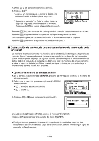 11-1111
4. Utilice y para seleccionar una carpeta.
5. Presione .*1
• Aparece un mensaje para confirmar si desea o no
restaurar los datos de la copia de seguridad.
*1
Aparece el mensaje “No Data” si no hay datos de
copia de seguridad almacenados en la memoria.
Presionando se vuelve a la pantalla del paso 1.
Presione (Yes) para restaurar los datos y eliminar cualquier dato actualmente en el área.
Presione (No) para cancelar la operación de copia de seguridad de datos.
Una vez que la operación de restauración finaliza aparece el mensaje “Complete!”.
Presione para volver a la pantalla visualizada en el paso 1.
Optimización de la memoria de almacenamiento y de la memoria de la
tarjeta SD
La memoria de almacenamiento y la memoria de la tarjeta SD pueden llegar a fragmentarse
después de muchas operaciones de carga y almacenamiento de datos. La fragmentación
puede impedir que se disponga de algunos bloques de memoria para el almacenamiento de
datos. Debido a esto, deberá realizar periódicamente sobre la memoria de almacenamiento
y sobre la memoria de la tarjeta SD un procedimiento de optimización que redistribuye la
información y permite su uso más eficiente.
Optimizar la memoria de almacenamiento
1. En la pantalla inicial del modo MEMORY, presione (OPT) para optimizar la memoria de
almacenamiento.
2. Seleccione la memoria que desee optimizar (fx-9860GII
SD solamente).
• ... memoria de almacenamiento
• ... tarjeta SD
3. Presione o para comenzar la optimización.
Una vez que la optimización finaliza aparece el mensaje “Complete!”.
Presione para regresar a la pantalla del modo MEMORY.
• En algunos casos, puede suceder que al comprobarse la cantidad de memoria libre
disponible no se haya modificado luego de la optimización. Esto no revela ningún signo de
anomalía en la calculadora.
 