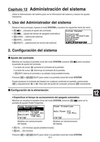 12-11
Capítulo 12 Administración del sistema
Utilice el Administrador del sistema para ver la información del sistema y realizar los ajustes
necesarios.
1. Uso del Administrador del sistema
Desde el menú principal, ingrese al modo SYSTEM y visualice los siguientes ítems de menú:
• ( ) ... {visualiza el ajuste del contraste}
• ( ) ... {ajuste del tiempo de apagado automático}
• (LANG) ... {idioma del sistema}
• (VER) ... {versión}
• (RSET) ... {operaciones de reinicio del sistema}
2. Configuración del sistema
Ajuste del contraste
Mientras se visualiza la pantalla inicial del modo SYSTEM, presione ( ) para visualizar
la pantalla de ajuste del contraste.
• La tecla de cursor aumenta el contraste de la pantalla.
• La tecla de cursor disminuye el contraste de la pantalla.
• (INIT) retorna el contraste a su estado inicial predeterminado.
Presione o (QUIT) para volver a la pantalla inicial del modo SYSTEM.
Puede ajustarse el contraste del display con cualquier contenido en pantalla, presionando
y seguidamente o . Para salir del ajuste de contraste, presione nuevamente.
Configuración de la alimentación
Especificar el tiempo de accionamiento del apagado automático
Mientras se visualiza la pantalla inicial del modo SYSTEM, presione ( ) para ver la
pantalla de ajustes Power Properties.
Modelos con retroiluminación Modelos sin retroiluminación
del display del display
• (10) ... {10 minutos} (ajuste predeterminado)
• (60) ... {60 minutos}
Presione o (QUIT) para volver a la pantalla inicial del modo SYSTEM.
12
 