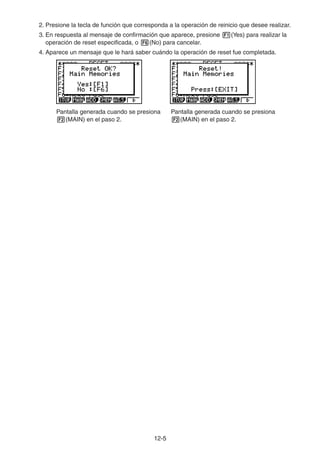 12-55
2. Presione la tecla de función que corresponda a la operación de reinicio que desee realizar.
3. En respuesta al mensaje de confirmación que aparece, presione (Yes) para realizar la
operación de reset especificada, o (No) para cancelar.
4. Aparece un mensaje que le hará saber cuándo la operación de reset fue completada.
Pantalla generada cuando se presiona
(MAIN) en el paso 2.
Pantalla generada cuando se presiona
(MAIN) en el paso 2.
 
