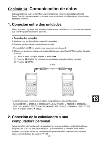 13-1
Capítulo 13 Comunicación de datos
Este capítulo trata sobre la transferencia de programas entre dos calculadoras CASIO
Power Graphic, las que pueden conectarse entre si mediante un cable que se entrega como
accesorio estándar.
1. Conexión entre dos unidades
El procedimiento siguiente describe cómo conectar dos calculadoras con el cable de conexión
que se entrega como accesorio estándar.
u Conectar dos unidades
1. Verifique que las dos calculadoras estén apagadas.
2. Conecte las dos calculadoras mediante el cable.
• El modelo fx-7400GII no requiere que se cumpla con el paso 3.
3. Efectúe los siguientes pasos en ambas unidades para especificar 3PIN como tipo de cable
a utilizar.
(1) Desde el menú principal, ingrese al modo LINK.
(2) Presione 4(CABL). Se visualizará la pantalla de selección del tipo de cable.
(3) Presione 2(3PIN).
Cable
• A continuación se muestran los modelos compatibles con esta configuración:
fx-9860GII SD, fx-9860GII, fx-9860G AU PLUS, fx-9750GII, fx-7400GII, fx-9860G Slim
(OS 1.11), fx-9860G SD (OS 2.0/1.05), fx-9860G (OS 2.0/1.05), fx-9860G AU (OS 2.0/1.05),
serie fx-7400G, serie CFX-9850G.
2. Conexión de la calculadora a una
computadora personal
Puede transferir información entre la calculadora y una computadora mediante el software
Program-Link (FA-124) y un cable especial*1
que establecerá la conexión entre ambas.
Si desea conocer en detalle los procedimientos para establecer una conexión y transferir
datos, consulte la Guía del usuario FA-124.
13
 