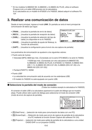 13-2
*1
En los modelos fx-9860GII SD, fx-9860GII, y fx-9860G AU PLUS, utilice el software
Program-Link y el cable USB provisto con la calculadora.
Si su calculadora es un modelo fx-9750GII o fx-7400GII, deberá adquirir el software FA-
124
3. Realizar una comunicación de datos
Desde el menú principal, ingrese al modo LINK. En pantalla se verá el menú principal de
comunicación de datos que sigue:
• {TRAN} ... {visualiza la pantalla de envío de datos}
• {RECV} ... {visualiza la pantalla de recepción de datos}
• {CABL} ... {visualiza la pantalla de selección del tipo de
cable} (no disponible en la fx-7400GII)
• {WAKE} ... {visualiza la pantalla de ajuste de Wakeup, la
función de activación}
• {CAPT} ... {visualiza la configuración para el envío de una captura de pantalla}
Los parámetros de comunicación se ajustaron a los siguientes valores:
• Puerto serie de 3 pines
• Velocidad (BPS): 9600 bps máx. (Conectada con la serie CFX-9850G o la serie fx-7400G)
115200 bps máx. (Conectada con otra calculadora fx-9860GII SD,
fx-9860GII, fx-9860G AU PLUS, fx-9750GII, fx-7400GII, fx-9860G Slim
(OS 1.11), fx-9860G SD (OS 2.0/1.05), fx-9860G (OS 2.0/1.05) o fx-
9860G AU (OS 2.0/1.05))
• Paridad (PARITY): NONE
• Puerto USB*
• La velocidad de comunicación está de acuerdo con los estándares USB.
• El modelo fx-7400GII no está equipado con puerto USB.
k Seleccione la pantalla del modo de conexión
(Todos los modelos excepto la calculadora fx-7400GII)
Al conectar el cable USB a la calculadora aparecerá el cuadro de diálogo que se muestra
abajo. Puede utilizar este cuadro de diálogo para seleccionar el modo de conexión USB
(modo de envío de captura de pantalla).
• 1(DataTrans) ... {selección de modo para comunicación de datos con una PC}
• 2(ScreenCapt) ... {Selección de modo para envío de captura de pantalla de la calculadora
a la PC mediante la función Screen Capture del software FA-124}
• 3(Projector) ... {selección de modo para salida de pantalla de la calculadora a una unidad
CASIO OHP o a un proyector CASIO}
 