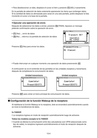 13-44
• Para deseleccionar un dato, desplace el cursor al ítem y presione (SEL) nuevamente.
En la pantalla de selección de datos solamente aparecerán los ítems que contengan datos.
Si la cantidad de datos es demasiada para verse en una sola pantalla, podrá desplazar la lista
moviendo el cursor a la base de la pantalla.
Ejecutar una operación de envío
Después de seleccionar los datos a enviar, presione (TRAN). Aparece un mensaje
pidiendo confirmación sobre la operación de envío.
• (Yes) ... envío de datos
• (No) ... retorna a la pantalla de selección de datos
Presione (Yes) para enviar los datos.
• Puede interrumpir en cualquier momento una operación de datos presionando .
A continuación se ve el contenido de las pantallas en las unidades receptora y transmisora
después de completarse la comunicación de datos.
Unidad transmisora Unidad receptora
Presione para volver al menú principal de comunicación de datos.
Configuración de la función Wakeup de la receptora
Al habilitarse la función Wakeup en la receptora, éste se encenderá automáticamente cuando
se inicie la transferencia de datos.
fx-7400GII
• La receptora ingresa en modo de recepción automáticamente luego de activarse.
Todos los modelos excepto la fx-7400GII
• Cuando se efectúa la comunicación entre dos calculadoras (con 3PIN seleccionado como
tipo de cable), la receptora ingresará automáticamente al modo de recepción después de
activarse.
 