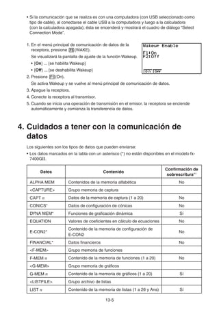 13-55
• Si la comunicación que se realiza es con una computadora (con USB seleccionado como
tipo de cable), al conectarse el cable USB a la computadora y luego a la calculadora
(con la calculadora apagada), ésta se encenderá y mostrará el cuadro de diálogo “Select
Connection Mode”.
1. En el menú principal de comunicación de datos de la
receptora, presione (WAKE).
Se visualizará la pantalla de ajuste de la función Wakeup.
• {On} ... {se habilita Wakeup}
• {Off} ... {se deshabilita Wakeup}
2. Presione (On).
Se activa Wakeup y se vuelve al menú principal de comunicación de datos.
3. Apague la receptora.
4. Conecte la receptora al transmisor.
5. Cuando se inicia una operación de transmisión en el emisor, la receptora se enciende
automáticamente y comienza la transferencia de datos.
4. Cuidados a tener con la comunicación de
datos
Los siguientes son los tipos de datos que pueden enviarse:
• Los datos marcados en la tabla con un asterisco (*) no están disponibles en el modelo fx-
7400GII.
Datos Contenido
Confirmación de
sobrescritura*1
ALPHA MEM Contenidos de la memoria alfabética No
<CAPTURE> Grupo memoria de captura
CAPT n Datos de la memoria de captura (1 a 20) No
CONICS* Datos de configuración de cónicas No
DYNA MEM* Funciones de graficación dinámica Sí
EQUATION Valores de coeficientes en cálculo de ecuaciones No
E-CON2*
Contenido de la memoria de configuración de
E-CON2
No
FINANCIAL* Datos financieros No
<F-MEM> Grupo memoria de funciones
F-MEM n Contenido de la memoria de funciones (1 a 20) No
<G-MEM> Grupo memoria de gráficos
G-MEM n Contenido de la memoria de gráficos (1 a 20) Sí
<LISTFILE> Grupo archivo de listas
LIST n Contenido de la memoria de listas (1 a 26 y Ans) Sí
 