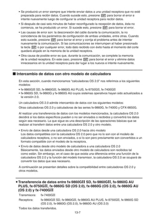 13-7
• Se producirá un error siempre que intente enviar datos a una unidad receptora que no esté
preparada para recibir datos. Cuando sucede esto, presione J para borrar el error e
intente nuevamente luego de configurar la unidad receptora para recibir datos.
• Si después de casi seis minutos de haber reconfigurado la recepción de datos, ésta no
comienza, se ha producido un error. Si sucede esto, presione J para borrar el error.
• Las causas de error son: la desconexión del cable durante la comunicación, la no
coincidencia de los parámetros de configuración de ambas unidades, entre otras. Cuando
esto sucede, presione J para borrar el error y corrija el problema antes de intentar
nuevamente la comunicación. Si las comunicaciones se interrumpen al haber presionado
la tecla J o por cualquier error, todo dato recibido con éxito hasta el momento del corte
quedará alojado en la memoria de la unidad receptora.
• Otra causa de posible error es que, durante la comunicación, se complete la memoria
de la unidad receptora. En este caso, presione J para borrar el error y elimine datos
innecesarios en la unidad receptora para dar lugar a los nuevos e intente nuevamente.
k Intercambio de datos con otro modelo de calculadora
En esta sección, cuando mencionamos “calculadoras OS 2.0” nos referimos a los siguientes
modelos:
• fx-9860GII SD, fx-9860GII, fx-9860G AU PLUS, fx-9750GII, fx-7400GII
• fx-9860G SD, fx-9860G y fx-9860G AU cuyos sistemas operativos hayan sido actualizados a
la versión 2.0.
Un calculadora OS 2.0 admite intercambio de datos con los siguientes modelos:
Otras calculadoras OS 2.0 y calculadoras de las series fx-9860G, fx-7400G y CFX-9850G.
Al realizar una transferencia de datos con los modelos mencionados, la calculadora OS 2.0
decidirá si los datos específicos pueden o no ser enviados o recibidos y convertirá los datos
según sea necesario. La que sigue es una descripción de las operaciones básicas que se
realizan al transferir datos entre una calculadora OS 2.0 y otro modelo.
• Envío de datos desde una calculadora OS 2.0 hacia otro modelo
Los datos compatibles con la calculadora OS 2.0 pero que no lo son con el modelo de
calculadora receptora, o no son enviados, o sí lo son pero previamente son convertidos a un
formato compatible con el modelo de la receptora.
• Envío de datos desde otro modelo de calculadora a una calculadora OS 2.0
Básicamente, los datos enviados desde otro modelo de calculadora son recibidos tal
como están. Sin embargo, en el caso de que exista una diferencia entre una función de la
calculadora OS 2.0 y la función del modelo transmisor, la calculadora OS 2.0 se ocupará de
convertir los datos que sea necesario.
A continuación se presentan detalles sobre la compatibilidad entre calculadoras OS 2.0 y
otros modelos.
u Transferencia de datos entre fx-9860Gɉ SD, fx-9860Gɉ, fx-9860G AU
PLUS, fx-9750Gɉ, fx-9860G SD (OS 2.0), fx-9860G (OS 2.0), fx-9860G AU
(OS 2.0) y fx-7400Gɉ
Transmisora: fx-7400GII
Receptora: fx-9860GII SD, fx-9860GII, fx-9860G AU PLUS, fx-9750GII, fx-9860G SD
(OS 2.0), fx-9860G (OS 2.0), fx-9860G AU (OS 2.0)
Todos los datos transferidos.
 