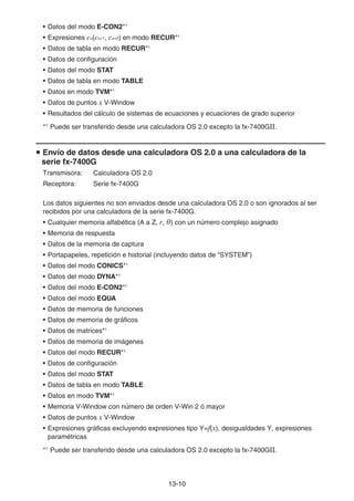 13-10
• Datos del modo E-CON2*1
• Expresiones cn(cn+1, cn+2) en modo RECUR*1
• Datos de tabla en modo RECUR*1
• Datos de configuración
• Datos del modo STAT
• Datos de tabla en modo TABLE
• Datos en modo TVM*1
• Datos de puntos x V-Window
• Resultados del cálculo de sistemas de ecuaciones y ecuaciones de grado superior
*1
Puede ser transferido desde una calculadora OS 2.0 excepto la fx-7400GII.
u Envío de datos desde una calculadora OS 2.0 a una calculadora de la
serie fx-7400G
Transmisora: Calculadora OS 2.0
Receptora: Serie fx-7400G
Los datos siguientes no son enviados desde una calculadora OS 2.0 o son ignorados al ser
recibidos por una calculadora de la serie fx-7400G.
• Cualquier memoria alfabética (A a Z, r, Ƨ) con un número complejo asignado
• Memoria de respuesta
• Datos de la memoria de captura
• Portapapeles, repetición e historial (incluyendo datos de “SYSTEM”)
• Datos del modo CONICS*1
• Datos del modo DYNA*1
• Datos del modo E-CON2*1
• Datos del modo EQUA
• Datos de memoria de funciones
• Datos de memoria de gráficos
• Datos de matrices*1
• Datos de memoria de imágenes
• Datos del modo RECUR*1
• Datos de configuración
• Datos del modo STAT
• Datos de tabla en modo TABLE
• Datos en modo TVM*1
• Memoria V-Window con número de orden V-Win 2 ó mayor
• Datos de puntos x V-Window
• Expresiones gráficas excluyendo expresiones tipo Y=f(x), desigualdades Y, expresiones
paramétricas
*1
Puede ser transferido desde una calculadora OS 2.0 excepto la fx-7400GII.
 