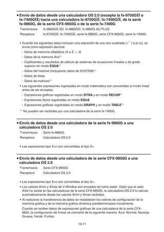 13-11
u Envío de datos desde una calculadora OS 2.0 (excepto la fx-9750Gɉ o
fx-7400Gɉ) hacia una calculadora fx-9750Gɉ, fx-7400Gɉ, de la serie
fx-9860G, de la serie CFX-9850G o de la serie fx-7400G
Transmisora: fx-9860GII SD, fx-9860GII, fx-9860G AU PLUS
Receptora: fx-9750GII, fx-7400GII, serie fx-9860G, serie CFX-9850G, serie fx-7400G
• Cuando los siguientes datos incluyen una expresión de una raíz cuadrada (') ó pi (π), se
envía como expresión decimal.
- Datos de memoria alfabética (A a Z, r, θ)
- Datos de la memoria Ans*1
- Coeficientes y resultados de cálculo de sistemas de ecuaciones lineales y de grado
superior en modo EQUA*1
- Datos del historial (incluyendo datos de SYSTEM)*1
- Datos de listas
- Datos de matrices*1
• Las siguientes expresiones ingresadas en modo matemático son convertidas al modo lineal
antes de ser enviadas.
- Expresiones gráficas registradas en modo DYNA y en modo RECUR*1
- Expresiones Solve registradas en modo EQUA
- Expresiones gráficas registradas en modo GRAPH y en modo TABLE*1
*1
No pueden ser recibidas por una calculadora de la serie fx-7400G.
u Envío de datos desde una calculadora de la serie fx-9860G a una
calculadora OS 2.0
Transmisora: Serie fx-9860G
Receptora: Calculadora OS 2.0
• Las expresiones tipo X=c son convertidas al tipo X=.
u Envío de datos desde una calculadora de la serie CFX-9850G a una
calculadora OS 2.0
Transmisora: Serie CFX-9850G
Receptora: Calculadora OS 2.0
• Las expresiones tipo X=c son convertidas al tipo X=.
• Los valores Xmin y Xmax de V-Window son enviados tal como están. Dado que el valor
Xdot no existe en las calculadoras de la serie CFX-9850G, la calculadora OS 2.0 lo calcula
automáticamente desde los valores Xmin y Xmax recibidos.
• Al realizarse la transferencia de datos se restablecen los valores de configuración de la
memoria gráfica y de la memoria gráfica dinámica predeterminados inicialmente.
Cuando se reciben datos de expresiones gráficas de una calculadora de la serie CFX-
9850, la configuración de líneas se convierte de la siguiente manera: Azul: Normal; Naranja:
Gruesa; Verde: Puntos.
 