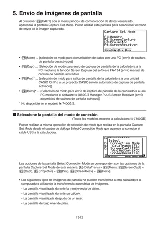 13-12
5. Envío de imágenes de pantalla
Al presionar 6(CAPT) con el menú principal de comunicación de datos visualizado,
aparecerá la pantalla Capture Set Mode. Puede utilizar esta pantalla para seleccionar el modo
de envío de la imagen capturada.
• 1(Mem) ... {selección de modo para comunicación de datos con una PC (envío de captura
de pantalla desactivado)}
• 2(Capt) ... {Selección de modo para envío de captura de pantalla de la calculadora a la
PC mediante la función Screen Capture del software FA-124 (envío manual de
captura de pantalla activado)}
• 3(Proj)* ... {selección de modo para salida de pantalla de la calculadora a una unidad
CASIO OHP o a un proyector CASIO (envío automático de captura de pantalla
activado)}
• 4(Recv)* ... {Selección de modo para envío de captura de pantalla de la calculadora a una
PC mediante el software fx-9860GII Manager PLUS Screen Receiver (envío
automático de captura de pantalla activado)}
* No disponible en el modelo fx-7400GII.
k Seleccione la pantalla del modo de conexión
(Todos los modelos excepto la calculadora fx-7400GII)
Puede realizar la misma operación de selección de modo que realiza en la pantalla Capture
Set Mode desde el cuadro de diálogo Select Connection Mode que aparece al conectar el
cable USB a la calculadora.
Las opciones de la pantalla Select Connection Mode se corresponden con las opciones de la
pantalla Capture Set Mode de esta manera: 1(DataTrans) = 1(Mem), 2(ScreenCapt) =
2(Capt), 3(Projector) = 3(Proj), 4(ScreenRecv) = 4(Recv).
• Los siguientes tipos de imágenes de pantalla no pueden transferirse a otra calculadora o
computadora utilizando la transferencia automática de imágenes.
- La pantalla visualizada durante la transferencia de datos.
- La pantalla visualizada durante un cálculo.
- La pantalla visualizada después de un reset.
- La pantalla de bajo nivel de pilas.
 