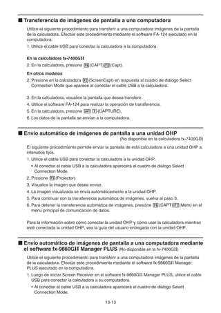13-13
k Transferencia de imágenes de pantalla a una computadora
Utilice el siguiente procedimiento para transferir a una computadora imágenes de la pantalla
de la calculadora. Efectúe este procedimiento mediante el software FA-124 ejecutado en la
computadora.
1. Utilice el cable USB para conectar la calculadora a la computadora.
En la calculadora fx-7400GII
2. En la calculadora, presione 6(CAPT)2(Capt).
En otros modelos
2. Presione en la calculadora 2(ScreenCapt) en respuesta al cuadro de diálogo Select
Connection Mode que aparece al conectar el cable USB a la calculadora.
3. En la calculadora, visualice la pantalla que desea transferir.
4. Utilice el software FA-124 para realizar la operación de transferencia.
5. En la calculadora, presione !h(CAPTURE).
6. Los datos de la pantalla se envían a la computadora.
k Envío automático de imágenes de pantalla a una unidad OHP
(No disponible en la calculadora fx-7400GII)
El siguiente procedimiento permite enviar la pantalla de esta calculadora a una unidad OHP a
intervalos fijos.
1. Utilice el cable USB para conectar la calculadora a la unidad OHP.
• Al conectar el cable USB a la calculadora aparecerá el cuadro de diálogo Select
Connection Mode.
2. Presione 3(Projector).
3. Visualice la imagen que desea enviar.
4. La imagen visualizada se envía automáticamente a la unidad OHP.
5. Para continuar con la transferencia automática de imágenes, vuelva al paso 3.
6. Para detener la transferencia automática de imágenes, presione 6(CAPT)1(Mem) en el
menú principal de comunicación de datos.
Para la información sobre cómo conectar la unidad OHP y cómo usar la calculadora mientras
esté conectada la unidad OHP, vea la guía del usuario entregada con la unidad OHP.
k Envío automático de imágenes de pantalla a una computadora mediante
el software fx-9860GII Manager PLUS (No disponible en la fx-7400GII)
Utilice el siguiente procedimiento para transferir a una computadora imágenes de la pantalla
de la calculadora. Efectúe este procedimiento mediante el software fx-9860GII Manager
PLUS ejecutado en la computadora.
1. Luego de iniciar Screen Receiver en el software fx-9860GII Manager PLUS, utilice el cable
USB para conectar la calculadora a su computadora.
• Al conectar el cable USB a la calculadora aparecerá el cuadro de diálogo Select
Connection Mode.
 