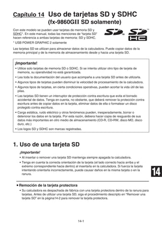14-1
Capítulo 14 Uso de tarjetas SD y SDHC
(fx-9860Gɉ SD solamente)
Con este modelo se pueden usar tarjetas de memoria SD y
SDHC*. En este manual, todas las menciones de “tarjeta SD”
hacen referencia a ambas tarjetas de memoria: SD y SDHC.
* USB POWER GRAPHIC 2 solamente
Las tarjetas SD se utilizan para almacenar datos de la calculadora. Puede copiar datos de la
memoria principal y de la memoria de almacenamiento desde y hacia una tarjeta SD.
¡Importante!
• Utilice solo tarjetas de memoria SD o SDHC. Si se intenta utilizar otro tipo de tarjeta de
memoria, su operatividad no está garantizada.
• Lea toda la documentación del usuario que acompaña a una tarjeta SD antes de utilizarla.
• Algunos tipos de tarjetas pueden disminuir la velocidad de procesamiento de la calculadora.
• Algunos tipos de tarjetas, en cierta condiciones operativas, pueden acortar la vida útil de las
pilas.
• Las tarjetas SD tienen un interruptor de protección contra escritura que evita el borrado
accidental de datos. Tenga en cuenta, no obstante, que deberá remover la protección contra
escritura antes de copiar datos en la tarjeta, eliminar datos de ella o formatear un disco
protegido contra escritura.
• Carga estática, ruido eléctrico y otros fenómenos pueden, inesperadamente, borrar o
deteriorar los datos en la tarjeta. Por esta razón, debiera hacer copia de resguardo de sus
datos más importantes en otro medio de almacenamiento (CD-R, CD-RW, disco MO, disco
duro, etc.)
• Los logos SD y SDHC son marcas registradas.
1. Uso de una tarjeta SD
¡Importante!
• Al insertar o remover una tarjeta SD mantenga siempre apagada la calculadora.
• Tenga en cuenta la correcta orientación de la tarjeta (el lado correcto hacia arriba y el
extremo correspondiente hacia dentro) al insertarla en la calculadora. Si fuerza la tarjeta
intentando orientarla incorrectamente, puede causar daños en la misma tarjeta o en la
ranura.
u Remoción de la tarjeta protectora
• Su calculadora es despachada de fábrica con una tarjeta protectora dentro de la ranura para
tarjetas. Antes de utilizar una tarjeta SD, siga el procedimiento descripto en “Remover una
tarjeta SD” en la página14-2 para remover la tarjeta protectora.
TMTM
14
 