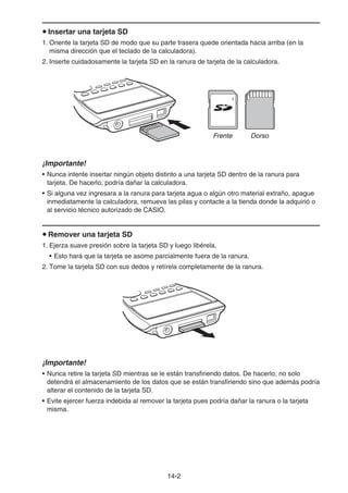 14-2
u Insertar una tarjeta SD
1. Oriente la tarjeta SD de modo que su parte trasera quede orientada hacia arriba (en la
misma dirección que el teclado de la calculadora).
2. Inserte cuidadosamente la tarjeta SD en la ranura de tarjeta de la calculadora.
¡Importante!
• Nunca intente insertar ningún objeto distinto a una tarjeta SD dentro de la ranura para
tarjeta. De hacerlo, podría dañar la calculadora.
• Si alguna vez ingresara a la ranura para tarjeta agua o algún otro material extraño, apague
inmediatamente la calculadora, remueva las pilas y contacte a la tienda donde la adquirió o
al servicio técnico autorizado de CASIO.
u Remover una tarjeta SD
1. Ejerza suave presión sobre la tarjeta SD y luego libérela.
• Esto hará que la tarjeta se asome parcialmente fuera de la ranura.
2. Tome la tarjeta SD con sus dedos y retírela completamente de la ranura.
¡Importante!
• Nunca retire la tarjeta SD mientras se le están transfiriendo datos. De hacerlo, no solo
detendrá el almacenamiento de los datos que se están transfiriendo sino que además podría
alterar el contenido de la tarjeta SD.
• Evite ejercer fuerza indebida al remover la tarjeta pues podría dañar la ranura o la tarjeta
misma.
Frente DorsoFrente Dorso
 