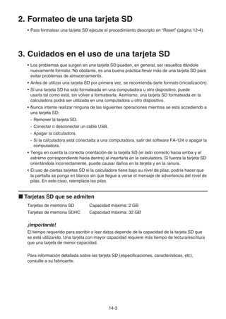 14-3
2. Formateo de una tarjeta SD
• Para formatear una tarjeta SD ejecute el procedimiento descripto en “Reset” (página 12-4).
3. Cuidados en el uso de una tarjeta SD
• Los problemas que surgen en una tarjeta SD pueden, en general, ser resueltos dándole
nuevamente formato. No obstante, es una buena práctica llevar más de una tarjeta SD para
evitar problemas de almacenamiento.
• Antes de utilizar una tarjeta SD por primera vez, se recomienda darle formato (inicialización).
• Si una tarjeta SD ha sido formateada en una computadora u otro dispositivo, puede
usarla tal como está, sin volver a formatearla. Asimismo, una tarjeta SD formateada en la
calculadora podrá ser utilizada en una computadora u otro dispositivo.
• Nunca intente realizar ninguna de las siguientes operaciones mientras se está accediendo a
una tarjeta SD:
- Remover la tarjeta SD.
- Conectar o desconectar un cable USB.
- Apagar la calculadora.
- Si la calculadora está conectada a una computadora, salir del software FA-124 o apagar la
computadora.
• Tenga en cuenta la correcta orientación de la tarjeta SD (el lado correcto hacia arriba y el
extremo correspondiente hacia dentro) al insertarla en la calculadora. Si fuerza la tarjeta SD
orientándola incorrectamente, puede causar daños en la tarjeta y en la ranura.
• El uso de ciertas tarjetas SD si la calculadora tiene bajo su nivel de pilas, podría hacer que
la pantalla se ponga en blanco sin que llegue a verse el mensaje de advertencia del nivel de
pilas. En este caso, reemplace las pilas.
k Tarjetas SD que se admiten
Tarjetas de memoria SD Capacidad máxima: 2 GB
Tarjetas de memoria SDHC Capacidad máxima: 32 GB
¡Importante!
El tiempo requerido para escribir o leer datos depende de la capacidad de la tarjeta SD que
se está utilizando. Una tarjeta con mayor capacidad requiere más tiempo de lectura/escritura
que una tarjeta de menor capacidad.
Para información detallada sobre las tarjeta SD (especificaciones, características, etc),
consulte a su fabricante.
 