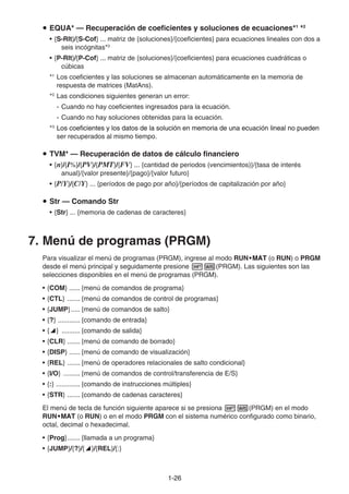 1-2626
EQUA* — Recuperación de coeficientes y soluciones de ecuaciones*1
*2
• {S-Rlt}/{S-Cof} ... matriz de {soluciones}/{coeficientes} para ecuaciones lineales con dos a
seis incógnitas*3
• {P-Rlt}/{P-Cof} ... matriz de {soluciones}/{coeficientes} para ecuaciones cuadráticas o
cúbicas
*1
Los coeficientes y las soluciones se almacenan automáticamente en la memoria de
respuesta de matrices (MatAns).
*2
Las condiciones siguientes generan un error:
- Cuando no hay coeficientes ingresados para la ecuación.
- Cuando no hay soluciones obtenidas para la ecuación.
*3
Los coeficientes y los datos de la solución en memoria de una ecuación lineal no puedenLos coeficientes y los datos de la solución en memoria de una ecuación lineal no puedenLos coeficientes y los datos de la solución en memoria de una ecuación lineal no pueden
ser recuperados al mismo tiempo.
TVM* — Recuperación de datos de cálculo financiero
• {n}/{I%}/{PV}/{PMT}/{FV} ... {cantidad de periodos (vencimientos)}/{tasa de interés
anual}/{valor presente}/{pago}/{valor futuro}
• {P/Y}/{C/Y} ... {períodos de pago por año}/{períodos de capitalización por año}
Str — Comando Str
• {Str} ... {memoria de cadenas de caracteres}
7. Menú de programas (PRGM)
Para visualizar el menú de programas (PRGM), ingrese al modo RUN•MAT•MAT•MATMATMAT (o RUN) o PRGM
desde el menú principal y seguidamente presione (PRGM). Las siguientes son las
selecciones disponibles en el menú de programas (PRGM).
• {COM} ...... {menú de comandos de programa}
• {CTL} ....... {menú de comandos de control de programas}
• {JUMP}..... {menú de comandos de salto}
• {?} ............ {comando de entrada}
• { } .......... {comando de salida}
• {CLR} ....... {menú de comando de borrado}
• {DISP} ...... {menú de comando de visualización}
• {REL} ....... {menú de operadores relacionales de salto condicional}
• {I/O} ......... {menú de comandos de control/transferencia de E/S}
• {:} ............. {comando de instrucciones múltiples}
• {STR} ....... {comando de cadenas caracteres}
El menú de tecla de función siguiente aparece si se presiona (PRGM) en el modo
RUN•MAT•MAT•MATMATMAT (o RUN) o en el modo PRGM con el sistema numérico configurado como binario,
octal, decimal o hexadecimal.
• {Prog}....... {llamada a un programa}
• {JUMP}/{?}/{ }/{REL}/{:}
 