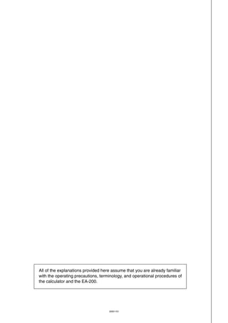 20051101
All of the explanations provided here assume that you are already familiar
with the operating precautions, terminology, and operational procedures of
the calculator and the EA-200.
 