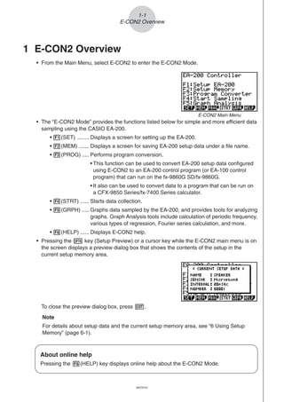20051101
1-1
E-CON2 Overview
1 E-CON2 Overview
• From the Main Menu, select E-CON2 to enter the E-CON2 Mode.
• The “E-CON2 Mode” provides the functions listed below for simple and more efficient data
sampling using the CASIO EA-200.
• 1(SET) ........ Displays a screen for setting up the EA-200.
• 2(MEM) ....... Displays a screen for saving EA-200 setup data under a file name.
• 3(PROG) ..... Performs program conversion.
• This function can be used to convert EA-200 setup data configured
using E-CON2 to an EA-200 control program (or EA-100 control
program) that can run on the fx-9860G SD/fx-9860G.
• It also can be used to convert data to a program that can be run on
a CFX-9850 Series/fx-7400 Series calculator.
• 4(STRT) ...... Starts data collection.
• 5(GRPH) ..... Graphs data sampled by the EA-200, and provides tools for analyzing
graphs. Graph Analysis tools include calculation of periodic frequency,
various types of regression, Fourier series calculation, and more.
• 6(HELP) ...... Displays E-CON2 help.
• Pressing the K key (Setup Preview) or a cursor key while the E-CON2 main menu is on
the screen displays a preview dialog box that shows the contents of the setup in the
current setup memory area.
To close the preview dialog box, press J.
Note
For details about setup data and the current setup memory area, see “6 Using Setup
Memory” (page 6-1).
About online help
Pressing the 6(HELP) key displays online help about the E-CON2 Mode.
E-CON2 Main Menu
20070101
 