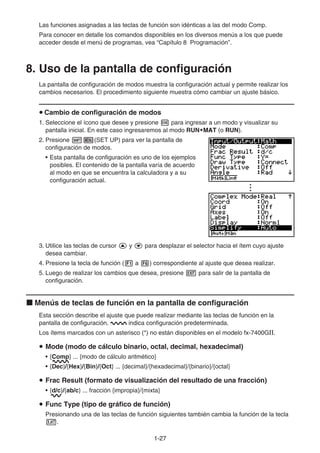 1-2727
Las funciones asignadas a las teclas de función son idénticas a las del modo Comp.
Para conocer en detalle los comandos disponibles en los diversos menús a los que puede
acceder desde el menú de programas, vea “Capítulo 8 Programación”.
8. Uso de la pantalla de configuración
La pantalla de configuración de modos muestra la configuración actual y permite realizar los
cambios necesarios. El procedimiento siguiente muestra cómo cambiar un ajuste básico.
Cambio de configuración de modos
1. Seleccione el ícono que desee y presione para ingresar a un modo y visualizar su
pantalla inicial. En este caso ingresaremos al modo RUN•MAT•MAT•MATMATMAT (o RUN).
2. Presione (SET UP) para ver la pantalla de
configuración de modos.
• Esta pantalla de configuración es uno de los ejemplos
posibles. El contenido de la pantalla varía de acuerdo
al modo en que se encuentra la calculadora y a su
configuración actual.
3. Utilice las teclas de cursor y para desplazar el selector hacia el ítem cuyo ajuste
desea cambiar.
4. Presione la tecla de función ( a ) correspondiente al ajuste que desea realizar.
5. Luego de realizar los cambios que desea, presione para salir de la pantalla de
configuración.
Menús de teclas de función en la pantalla de configuración
Esta sección describe el ajuste que puede realizar mediante las teclas de función en la
pantalla de configuración. indica configuración predeterminada.
Los ítems marcados con un asterisco (*) no están disponibles en el modelo fx-7400GⅡ.
Mode (modo de cálculo binario, octal, decimal, hexadecimal)
• {Comp} ... {modo de cálculo aritmético}
• {Dec}/{Hex}/{Bin}/{Oct} ... {decimal}/{hexadecimal}/{binario}/{octal}
Frac Result (formato de visualización del resultado de una fracción)
• {d/c}/{ab/c} ... fracción {impropia}/{mixta}
Func Type (tipo de gráfico de función)
Presionando una de las teclas de función siguientes también cambia la función de la tecla
.
 