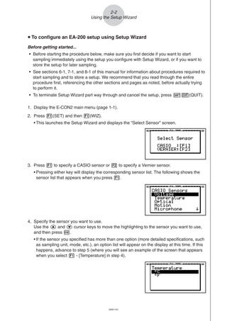 20051101
u To configure an EA-200 setup using Setup Wizard
Before getting started...
• Before starting the procedure below, make sure you first decide if you want to start
sampling immediately using the setup you configure with Setup Wizard, or if you want to
store the setup for later sampling.
• See sections 6-1, 7-1, and 8-1 of this manual for information about procedures required to
start sampling and to store a setup. We recommend that you read through the entire
procedure first, referencing the other sections and pages as noted, before actually trying
to perform it.
• To terminate Setup Wizard part way through and cancel the setup, press !J(QUIT).
1. Display the E-CON2 main menu (page 1-1).
2. Press 1(SET) and then 1(WIZ).
• This launches the Setup Wizard and displays the “Select Sensor” screen.
2-2
Using the Setup Wizard
3. Press 1 to specify a CASIO sensor or 2 to specify a Vernier sensor.
• Pressing either key will display the corresponding sensor list. The following shows the
sensor list that appears when you press 1.
4. Specify the sensor you want to use.
Use the f and c cursor keys to move the highlighting to the sensor you want to use,
and then press w.
• If the sensor you specified has more than one option (more detailed specifications, such
as sampling unit, mode, etc.), an option list will appear on the display at this time. If this
happens, advance to step 5 (where you will see an example of the screen that appears
when you select 1 - [Temperature] in step 4).
 