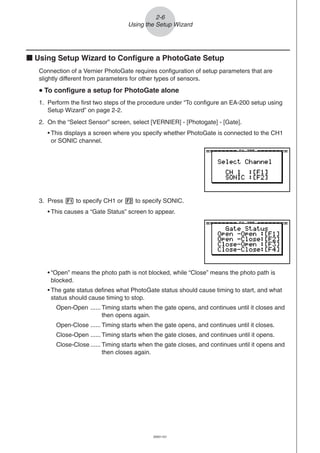20051101
2-6
Using the Setup Wizard
k Using Setup Wizard to Configure a PhotoGate Setup
Connection of a Vernier PhotoGate requires configuration of setup parameters that are
slightly different from parameters for other types of sensors.
uuuuu To configure a setup for PhotoGate alone
1. Perform the first two steps of the procedure under “To configure an EA-200 setup using
Setup Wizard” on page 2-2.
2. On the “Select Sensor” screen, select [VERNIER] - [Photogate] - [Gate].
• This displays a screen where you specify whether PhotoGate is connected to the CH1
or SONIC channel.
3. Press 1 to specify CH1 or 2 to specify SONIC.
• This causes a “Gate Status” screen to appear.
• “Open” means the photo path is not blocked, while “Close” means the photo path is
blocked.
• The gate status defines what PhotoGate status should cause timing to start, and what
status should cause timing to stop.
Open-Open ...... Timing starts when the gate opens, and continues until it closes and
then opens again.
Open-Close ...... Timing starts when the gate opens, and continues until it closes.
Close-Open ...... Timing starts when the gate closes, and continues until it opens.
Close-Close ...... Timing starts when the gate closes, and continues until it opens and
then closes again.
 