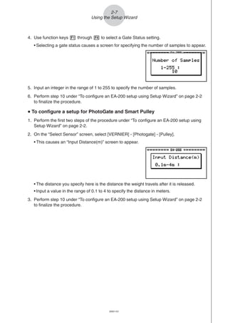 20051101
2-7
Using the Setup Wizard
5. Input an integer in the range of 1 to 255 to specify the number of samples.
6. Perform step 10 under “To configure an EA-200 setup using Setup Wizard” on page 2-2
to finalize the procedure.
uuuuu To configure a setup for PhotoGate and Smart Pulley
1. Perform the first two steps of the procedure under “To configure an EA-200 setup using
Setup Wizard” on page 2-2.
2. On the “Select Sensor” screen, select [VERNIER] - [Photogate] - [Pulley].
• This causes an “Input Distance(m)” screen to appear.
• The distance you specify here is the distance the weight travels after it is released.
• Input a value in the range of 0.1 to 4 to specify the distance in meters.
3. Perform step 10 under “To configure an EA-200 setup using Setup Wizard” on page 2-2
to finalize the procedure.
4. Use function keys 1 through 4 to select a Gate Status setting.
• Selecting a gate status causes a screen for specifying the number of samples to appear.
 