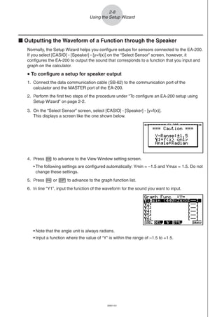20051101
2-8
Using the Setup Wizard
k Outputting the Waveform of a Function through the Speaker
Normally, the Setup Wizard helps you configure setups for sensors connected to the EA-200.
If you select [CASIO] - [Speaker] - [y=f(x)] on the “Select Sensor” screen, however, it
configures the EA-200 to output the sound that corresponds to a function that you input and
graph on the calculator.
uuuuu To configure a setup for speaker output
1. Connect the data communication cable (SB-62) to the communication port of the
calculator and the MASTER port of the EA-200.
2. Perform the first two steps of the procedure under “To configure an EA-200 setup using
Setup Wizard” on page 2-2.
3. On the “Select Sensor” screen, select [CASIO] - [Speaker] - [y=f(x)].
This displays a screen like the one shown below.
4. Press w to advance to the View Window setting screen.
• The following settings are configured automatically: Ymin = –1.5 and Ymax = 1.5. Do not
change these settings.
5. Press w or J to advance to the graph function list.
6. In line “Y1”, input the function of the waveform for the sound you want to input.
• Note that the angle unit is always radians.
• Input a function where the value of “Y” is within the range of –1.5 to +1.5.
 