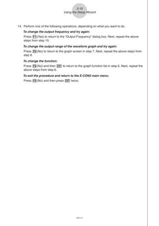 20051101
2-10
Using the Setup Wizard
14. Perform one of the following operations, depending on what you want to do.
To change the output frequency and try again:
Press 1(Yes) to return to the “Output Frequency” dialog box. Next, repeat the above
steps from step 10.
To change the output range of the waveform graph and try again:
Press 6(No) to return to the graph screen in step 7. Next, repeat the above steps from
step 8.
To change the function:
Press 6(No) and then J to return to the graph function list in step 6. Next, repeat the
above steps from step 6.
To exit the procedure and return to the E-CON2 main menu:
Press 6(No) and then press J twice.
 