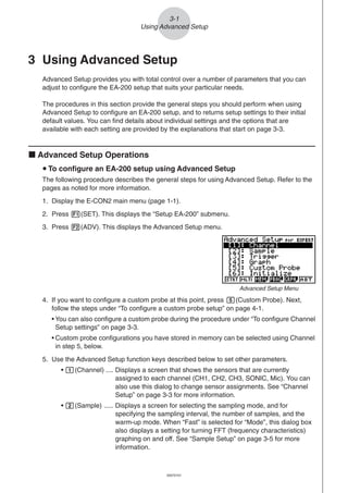 20051101
3 Using Advanced Setup
Advanced Setup provides you with total control over a number of parameters that you can
adjust to configure the EA-200 setup that suits your particular needs.
The procedures in this section provide the general steps you should perform when using
Advanced Setup to configure an EA-200 setup, and to returns setup settings to their initial
default values. You can find details about individual settings and the options that are
available with each setting are provided by the explanations that start on page 3-3.
k Advanced Setup Operations
u To configure an EA-200 setup using Advanced Setup
The following procedure describes the general steps for using Advanced Setup. Refer to the
pages as noted for more information.
1. Display the E-CON2 main menu (page 1-1).
2. Press 1(SET). This displays the “Setup EA-200” submenu.
3. Press 2(ADV). This displays the Advanced Setup menu.
4. If you want to configure a custom probe at this point, press f(Custom Probe). Next,
follow the steps under “To configure a custom probe setup” on page 4-1.
• You can also configure a custom probe during the procedure under “To configure Channel
Setup settings” on page 3-3.
• Custom probe configurations you have stored in memory can be selected using Channel
in step 5, below.
5. Use the Advanced Setup function keys described below to set other parameters.
• b(Channel) .... Displays a screen that shows the sensors that are currently
assigned to each channel (CH1, CH2, CH3, SONIC, Mic). You can
also use this dialog to change sensor assignments. See “Channel
Setup” on page 3-3 for more information.
• c(Sample) ..... Displays a screen for selecting the sampling mode, and for
specifying the sampling interval, the number of samples, and the
warm-up mode. When “Fast” is selected for “Mode”, this dialog box
also displays a setting for turning FFT (frequency characteristics)
graphing on and off. See “Sample Setup” on page 3-5 for more
information.
3-1
Using Advanced Setup
Advanced Setup Menu
20070101
 