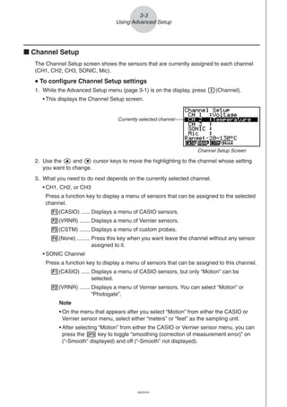 20051101
3-3
Using Advanced Setup
k Channel Setup
The Channel Setup screen shows the sensors that are currently assigned to each channel
(CH1, CH2, CH3, SONIC, Mic).
uuuuu To configure Channel Setup settings
1. While the Advanced Setup menu (page 3-1) is on the display, press b(Channel).
• This displays the Channel Setup screen.
Currently selected channel
Channel Setup Screen
2. Use the f and c cursor keys to move the highlighting to the channel whose setting
you want to change.
3. What you need to do next depends on the currently selected channel.
• CH1, CH2, or CH3
Press a function key to display a menu of sensors that can be assigned to the selected
channel.
1(CASIO) ...... Displays a menu of CASIO sensors.
2(VRNR) ....... Displays a menu of Vernier sensors.
3(CSTM) ....... Displays a menu of custom probes.
4(None) ......... Press this key when you want leave the channel without any sensor
assigned to it.
• SONIC Channel
Press a function key to display a menu of sensors that can be assigned to this channel.
1(CASIO) ...... Displays a menu of CASIO sensors, but only “Motion” can be
selected.
2(VRNR) ....... Displays a menu of Vernier sensors. You can select “Motion” or
“Photogate”.
Note
• On the menu that appears after you select “Motion” from either the CASIO or
Vernier sensor menu, select either “meters” or “feet” as the sampling unit.
• After selecting “Motion” from either the CASIO or Vernier sensor menu, you can
press the K key to toggle “smoothing (correction of measurement error)” on
(“-Smooth” displayed) and off (“-Smooth” not displayed).
20070101
 