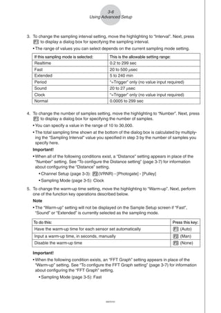 20051101
3-6
Using Advanced Setup
4. To change the number of samples setting, move the highlighting to “Number”. Next, press
1 to display a dialog box for specifying the number of samples.
• You can specify a value in the range of 10 to 30,000.
• The total sampling time shown at the bottom of the dialog box is calculated by multiply-
ing the “Sampling Interval” value you specified in step 3 by the number of samples you
specify here.
Important!
• When all of the following conditions exist, a “Distance” setting appears in place of the
“Number” setting. See “To configure the Distance setting” (page 3-7) for information
about configuring the “Distance” setting.
• Channel Setup (page 3-3): 2(VRNR) - [Photogate] - [Pulley]
• Sampling Mode (page 3-5): Clock
5. To change the warm-up time setting, move the highlighting to “Warm-up”. Next, perform
one of the function key operations described below.
Note
• The “Warm-up” setting will not be displayed on the Sample Setup screen if “Fast”,
“Sound” or “Extended” is currently selected as the sampling mode.
Important!
• When the following condition exists, an “FFT Graph” setting appears in place of the
“Warm-up” setting. See “To configure the FFT Graph setting” (page 3-7) for information
about configuring the “FFT Graph” setting.
• Sampling Mode (page 3-5): Fast
To do this: Press this key:
Have the warm-up time for each sensor set automatically 1 (Auto)
Input a warm-up time, in seconds, manually 2 (Man)
Disable the warm-up time 3 (None)
3. To change the sampling interval setting, move the highlighting to “Interval”. Next, press
1 to display a dialog box for specifying the sampling interval.
• The range of values you can select depends on the current sampling mode setting.
If this sampling mode is selected: This is the allowable setting range:
Realtime 0.2 to 299 sec
Fast 20 to 500 μsec
Extended 5 to 240 min
Period “=Trigger” only (no value input required)
Sound 20 to 27 μsec
Clock “=Trigger” only (no value input required)
Normal 0.0005 to 299 sec
20070101
 