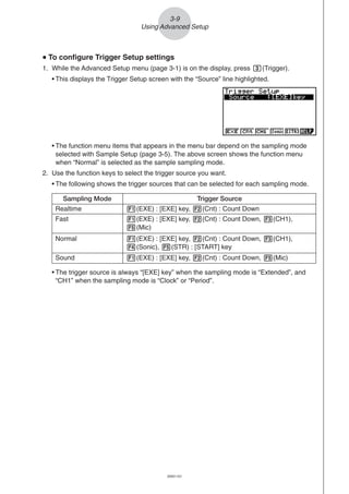 20051101
3-9
Using Advanced Setup
• The trigger source is always “[EXE] key” when the sampling mode is “Extended”, and
“CH1” when the sampling mode is “Clock” or “Period”.
uuuuu To configure Trigger Setup settings
1. While the Advanced Setup menu (page 3-1) is on the display, press d(Trigger).
• This displays the Trigger Setup screen with the “Source” line highlighted.
• The function menu items that appears in the menu bar depend on the sampling mode
selected with Sample Setup (page 3-5). The above screen shows the function menu
when “Normal” is selected as the sample sampling mode.
2. Use the function keys to select the trigger source you want.
• The following shows the trigger sources that can be selected for each sampling mode.
Sampling Mode Trigger Source
Realtime 1(EXE) : [EXE] key, 2(Cnt) : Count Down
Fast 1(EXE) : [EXE] key, 2(Cnt) : Count Down, 3(CH1),
5(Mic)
Normal 1(EXE) : [EXE] key, 2(Cnt) : Count Down, 3(CH1),
4(Sonic), 5(STR) : [START] key
Sound 1(EXE) : [EXE] key, 2(Cnt) : Count Down, 5(Mic)
 