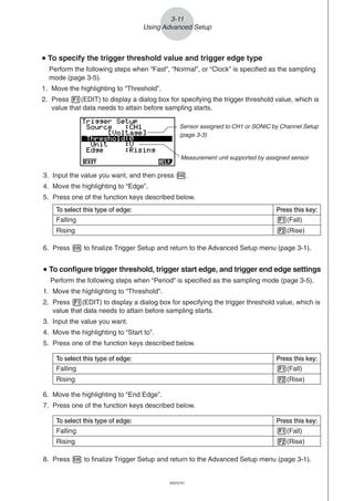 20051101
3-11
Using Advanced Setup
uuuuu To specify the trigger threshold value and trigger edge type
Perform the following steps when “Fast”, “Normal”, or “Clock” is specified as the sampling
mode (page 3-5).
1. Move the highlighting to “Threshold”.
2. Press 1(EDIT) to display a dialog box for specifying the trigger threshold value, which is
value that data needs to attain before sampling starts.
3. Input the value you want, and then press w.
4. Move the highlighting to “Edge”.
5. Press one of the function keys described below.
6. Press w to finalize Trigger Setup and return to the Advanced Setup menu (page 3-1).
uuuuu To configure trigger threshold, trigger start edge, and trigger end edge settings
Perform the following steps when “Period” is specified as the sampling mode (page 3-5).
1. Move the highlighting to “Threshold”.
2. Press 1(EDIT) to display a dialog box for specifying the trigger threshold value, which is
value that data needs to attain before sampling starts.
3. Input the value you want.
4. Move the highlighting to “Start to”.
5. Press one of the function keys described below.
To select this type of edge: Press this key:
Falling 1(Fall)
Rising 2(Rise)
6. Move the highlighting to “End Edge”.
7. Press one of the function keys described below.
To select this type of edge: Press this key:
Falling 1(Fall)
Rising 2(Rise)
8. Press w to finalize Trigger Setup and return to the Advanced Setup menu (page 3-1).
20070101
Measurement unit supported by assigned sensor
Sensor assigned to CH1 or SONIC by Channel Setup
(page 3-3)
To select this type of edge: Press this key:
Falling 1(Fall)
Rising 2(Rise)
 
