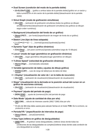 1-2929
Dual Screen (condición del modo de la pantalla doble)
• {G+G}/{GtoT}/{Off} ... {gráfico a ambos lados de la pantalla doble}/{gráfico en un sector y
tabla numérica en el otro sector de la pantalla doble}/{desactivación de la pantalla
doble}
Simul Graph (modo de graficación simultánea)
• {On}/{Off} ... {activación de graficación simultánea (todos los gráficos se dibujan
simultáneamente)}/{desactivación de graficación simultánea (los gráficos se dibujan
según orden numérico)}
Background (visualización del fondo de un gráfico)
• {None}/{PICT} ... {sin fondo}/{especificación de imagen de fondo de un gráfico}
Sketch Line (tipo de línea solapada)
• { }/{ }/{ }/{ } ... {normal}/{gruesa}/{quebrada}/{puntos}
Dynamic Type* (tipo de gráfico dinámico)
• {Cnt}/{Stop} ... {sin parar (continuo)}/{parada automática luego de 10 dibujos}
Locus* (modo de lugar geométrico en graficación dinámica)
• {On}/{Off} ... {lugar geométrico dibujado}/{lugar geométrico sin dibujar}
Y=Draw Speed* (velocidad de graficación dinámica)
• {Norm}/{High} ... {normal}/{alta velocidad}
Variable (generación de tabla y ajustes de dibujo gráfico)
• {RANG}/{LIST} ... {uso de rango de tabla}/{uso de datos de lista}
Display* (visualización de valor de en la tabla de recursión)
• {On}/{Off} ... {activación de visualización}/{desactivación de visualización}
Slope* (visualización de la derivada en la posición actual del cursor en un
gráfico de secciones cónicas)
• {On}/{Off} ... {activación de visualización}/{desactivación de visualización}
Payment* (ajuste del período de pago)
• {BGN}/{END} ... ajuste de {comienzo}/{fin} del período de pago
Date Mode* (ajuste de cantidad de días por año)
• {365}/{360} ... cálculo de intereses usando {365}*1
/{360} días por año
*1
El año de 365 días debe usarse para calcular fechas en el modoEl año de 365 días debe usarse para calcular fechas en el modoEl año de 365 días debe usarse para calcular fechas en el modo TVM. De lo contrario, se
producirá un error.
Periods/YR.* (especificación de intervalos de pago)
• {Annu}/{Semi} ... {anual}/{semestral}
Ineq Type (relleno en gráfico de desigualdades)
• {AND}/{OR} ... Al graficar varias desigualdades, {rellenar áreas donde todas las
condiciones de las desigualdades se cumplen}/{rellenar áreas donde cada condición decondiciones de las desigualdades se cumplen}/{rellenar áreas donde cada condición de
una desigualdad se cumple}
 
