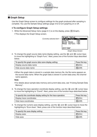 20051101
3-13
Using Advanced Setup
To specify this graph source data name display setting: Press this key:
Display source data name 1(On)
Hide source data name 2(Off)
k Graph Setup
Use the Graph Setup screen to configure settings for the graph produced after sampling is
complete. You use the Sample Setup settings (page 3-5) to turn graphing on or off.
uuuuu To configure Graph Setup settings
1. While the Advanced Setup menu (page 3-1) is on the display, press e(Graph).
• This displays the Graph Setup screen.
Currently selected item
Graph Setup Screen
• When the graph data is stored in a sample data memory file, the file name appears as
the source data name. When the graph data is stored in current data area, the channel
name appears.
Note
• For details about sample data memory and current data area, see “9 Using Sample Data
Memory”.
2. To change the graph source data name display setting, use the f and c cursor keys
to move the highlighting to “Graph Func”. Next, press one of the function keys described
below.
3. To change the trace operation coordinate display setting, use the f and c cursor keys
to move the highlighting to “Coord”. Next, press one of the function keys described below.
4. To change the numeric axes display setting, use the f and c cursor keys to move the
highlighting to “Econ Axes”. Next, press one of the function keys described below.
To specify this coordinate display setting for the trace operation: Press this key:
Display trace coordinates 1(On)
Hide trace coordinates 2(Off)
To specify this axes display setting: Press this key:
Display axes 1(On)
Hide axes 2(Off)
20070101
 