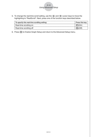 20051101
3-14
Using Advanced Setup
To specify this real-time scrolling setting: Press this key:
Real-time scrolling on 1(On)
Real-time scrolling off 2(Off)
5. To change the real-time scroll setting, use the f and c cursor keys to move the
highlighting to “RealScroll”. Next, press one of the function keys described below.
6. Press w to finalize Graph Setup and return to the Advanced Setup menu.
20070101
 