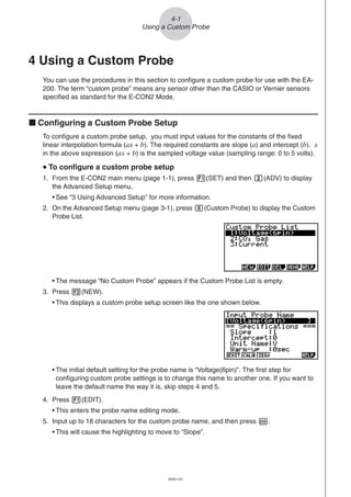 20051101
4 Using a Custom Probe
You can use the procedures in this section to configure a custom probe for use with the EA-
200. The term “custom probe” means any sensor other than the CASIO or Vernier sensors
specified as standard for the E-CON2 Mode.
k Configuring a Custom Probe Setup
To configure a custom probe setup, you must input values for the constants of the fixed
linear interpolation formula (ax + b). The required constants are slope (a) and intercept (b). x
in the above expression (ax + b) is the sampled voltage value (sampling range: 0 to 5 volts).
uuuuu To configure a custom probe setup
1. From the E-CON2 main menu (page 1-1), press 1(SET) and then c(ADV) to display
the Advanced Setup menu.
• See “3 Using Advanced Setup” for more information.
2. On the Advanced Setup menu (page 3-1), press f(Custom Probe) to display the Custom
Probe List.
• The message “No Custom Probe” appears if the Custom Probe List is empty.
3. Press 2(NEW).
• This displays a custom probe setup screen like the one shown below.
4-1
Using a Custom Probe
• The initial default setting for the probe name is “Voltage(6pin)”. The first step for
configuring custom probe settings is to change this name to another one. If you want to
leave the default name the way it is, skip steps 4 and 5.
4. Press 1(EDIT).
• This enters the probe name editing mode.
5. Input up to 18 characters for the custom probe name, and then press E.
• This will cause the highlighting to move to “Slope”.
 