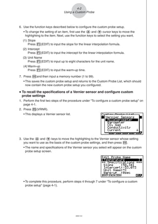 20051101
4-2
Using a Custom Probe
6. Use the function keys described below to configure the custom probe setup.
• To change the setting of an item, first use the f and c cursor keys to move the
highlighting to the item. Next, use the function keys to select the setting you want.
(1) Slope
Press 1(EDIT) to input the slope for the linear interpolation formula.
(2) Intercept
Press 1(EDIT) to input the intercept for the linear interpolation formula.
(3) Unit Name
Press 1(EDIT) to input up to eight characters for the unit name.
(4) Warm-up
Press 1(EDIT) to input the warm-up time.
7. Press wand then input a memory number (1 to 99).
• This saves the custom probe setup and returns to the Custom Probe List, which should
now contain the new custom probe setup you configured.
uuuuu To recall the specifications of a Vernier sensor and configure custom
probe settings
1. Perform the first two steps of the procedure under “To configure a custom probe setup” on
page 4-1.
2. Press 5(VRNR).
• This displays a Vernier sensor list.
3. Use the f and c keys to move the highlighting to the Vernier sensor whose setting
you want to use as the basis of the custom probe settings, and then press w.
• The name and specifications of the Vernier sensor you select will appear on the custom
probe setup screen.
• To complete this procedure, perform steps 4 through 7 under “To configure a custom
probe setup” (page 4-1).
 