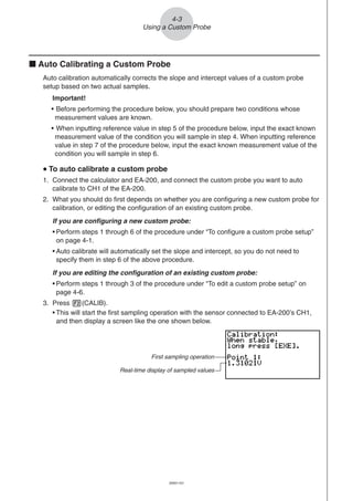 20051101
k Auto Calibrating a Custom Probe
Auto calibration automatically corrects the slope and intercept values of a custom probe
setup based on two actual samples.
Important!
• Before performing the procedure below, you should prepare two conditions whose
measurement values are known.
• When inputting reference value in step 5 of the procedure below, input the exact known
measurement value of the condition you will sample in step 4. When inputting reference
value in step 7 of the procedure below, input the exact known measurement value of the
condition you will sample in step 6.
uuuuu To auto calibrate a custom probe
1. Connect the calculator and EA-200, and connect the custom probe you want to auto
calibrate to CH1 of the EA-200.
2. What you should do first depends on whether you are configuring a new custom probe for
calibration, or editing the configuration of an existing custom probe.
If you are configuring a new custom probe:
• Perform steps 1 through 6 of the procedure under “To configure a custom probe setup”
on page 4-1.
• Auto calibrate will automatically set the slope and intercept, so you do not need to
specify them in step 6 of the above procedure.
If you are editing the configuration of an existing custom probe:
• Perform steps 1 through 3 of the procedure under “To edit a custom probe setup” on
page 4-6.
3. Press 2(CALIB).
• This will start the first sampling operation with the sensor connected to EA-200’s CH1,
and then display a screen like the one shown below.
4-3
Using a Custom Probe
First sampling operation
Real-time display of sampled values
 
