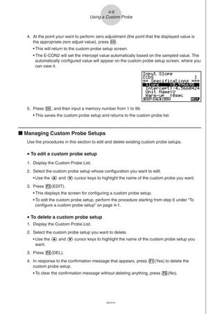 20051101
4. At the point your want to perform zero adjustment (the point that the displayed value is
the appropriate zero adjust value), press w.
• This will return to the custom probe setup screen.
• The E-CON2 will set the intercept value automatically based on the sampled value. The
automatically configured value will appear on the custom probe setup screen, where you
can view it.
5. Press w, and then input a memory number from 1 to 99.
• This saves the custom probe setup and returns to the custom probe list.
k Managing Custom Probe Setups
Use the procedures in this section to edit and delete existing custom probe setups.
u To edit a custom probe setup
1. Display the Custom Probe List.
2. Select the custom probe setup whose configuration you want to edit.
• Use the f and c cursor keys to highlight the name of the custom probe you want.
3. Press 3(EDIT).
• This displays the screen for configuring a custom probe setup.
• To edit the custom probe setup, perform the procedure starting from step 6 under “To
configure a custom probe setup” on page 4-1.
u To delete a custom probe setup
1. Display the Custom Probe List.
2. Select the custom probe setup you want to delete.
• Use the f and c cursor keys to highlight the name of the custom probe setup you
want.
3. Press 4(DEL).
4. In response to the confirmation message that appears, press 1(Yes) to delete the
custom probe setup.
• To clear the confirmation message without deleting anything, press 6(No).
4-6
Using a Custom Probe
20070101
 