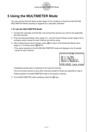 20051101
5-1
Using the MULTIMETER Mode
5 Using the MULTIMETER Mode
You can use the Channel Setup screen (page 3-3) to configure a channel so that EA-200
MULTIMETER Mode sampling is triggered by a calculator operation.
uuuuu To use the MULTIMETER Mode
1. Connect the calculator and EA-200, and connect the sensors you want to the applicable
EA-200 channels.
2. From the Advanced Setup menu (page 3-1), use the Channel Setup screen (page 3-3) to
configure sensor setups for each channel you will be using.
3. After configuring the sensor setups, press w to return to the Advanced Setup menu
(page 3-1), and then press 2(MLTI).
• This starts sampling in the EA-200 MULTIMETER mode and displays a list of sample
values for each channel.
• Displayed sample data is refreshed at 0.5-second intervals.
• Do not connect sensors to any other channels except for those you specified in step 2.
• Data sampled in the MULTIMETER mode is not saved in memory.
4. To end MULTIMETER mode sampling, press the w key.
20070101
 