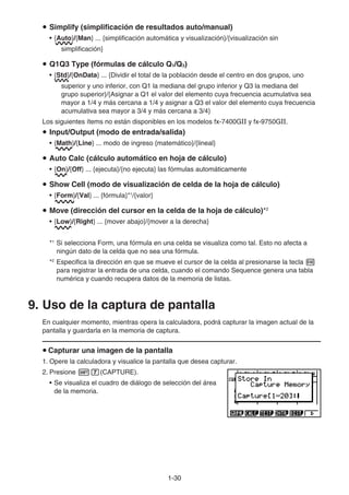 1-30
u Simplify (simplificación de resultados auto/manual)
• {Auto}/{Man} ... {simplificación automática y visualización}/{visualización sin
simplificación}
u Q1Q3 Type (fórmulas de cálculo Q1/Q3)
• {Std}/{OnData} ... {Dividir el total de la población desde el centro en dos grupos, uno
superior y uno inferior, con Q1 la mediana del grupo inferior y Q3 la mediana del
grupo superior}/{Asignar a Q1 el valor del elemento cuya frecuencia acumulativa sea
mayor a 1/4 y más cercana a 1/4 y asignar a Q3 el valor del elemento cuya frecuencia
acumulativa sea mayor a 3/4 y más cercana a 3/4}
Los siguientes ítems no están disponibles en los modelos fx-7400Gɉ y fx-9750Gɉ.
u Input/Output (modo de entrada/salida)
• {Math}/{Line} ... modo de ingreso {matemático}/{lineal}
u Auto Calc (cálculo automático en hoja de cálculo)
• {On}/{Off} ... {ejecuta}/{no ejecuta} las fórmulas automáticamente
u Show Cell (modo de visualización de celda de la hoja de cálculo)
• {Form}/{Val} ... {fórmula}*1
/{valor}
u Move (dirección del cursor en la celda de la hoja de cálculo)*2
• {Low}/{Right} ... {mover abajo}/{mover a la derecha}
*1
Si selecciona Form, una fórmula en una celda se visualiza como tal. Esto no afecta a
ningún dato de la celda que no sea una fórmula.
*2
Especifica la dirección en que se mueve el cursor de la celda al presionarse la tecla w
para registrar la entrada de una celda, cuando el comando Sequence genera una tabla
numérica y cuando recupera datos de la memoria de listas.
9. Uso de la captura de pantalla
En cualquier momento, mientras opera la calculadora, podrá capturar la imagen actual de la
pantalla y guardarla en la memoria de captura.
u Capturar una imagen de la pantalla
1. Opere la calculadora y visualice la pantalla que desea capturar.
2. Presione !h(CAPTURE).
• Se visualiza el cuadro de diálogo de selección del área
de la memoria.
 