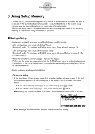 20051101
6-1
Using Setup Memory
6 Using Setup Memory
Creating EA-200 setup data using the Setup Wizard or Advanced Setup causes the data to
be stored in the “current setup memory area”. The current contents of the current setup
memory area are overwritten whenever you create other setup data.
You can use setup memory to save the current setup memory area contents to calculator
memory to keep it from being overwritten, if you want.
k Saving a Setup
A setup can be saved when any one of the following conditions exist.
• After configuring a new setup with Setup Wizard
See step 8 under “To configure an EA-200 setup using Setup Wizard” on page 2-2.
• After configuring a new setup with Advanced Setup
See step 6 under “To configure an EA-200 setup using Advanced Setup” on page 3-1 for
more information.
• While the E-CON2 main menu (page 1-1) is on the display
Performing the setup save operation while the E-CON2 main menu is on the display saves
the contents of the current setup memory area (which were configured using Setup Wizard
or Advanced Setup).
Details on saving a setup are listed below.
u To save a setup
1. If the final Setup Wizard screen (page 2-4) is on the display, advance to step 2. If it isn’t,
start the save operation by performing one of the function key operations described
below.
✔ If the Advanced Setup menu (page 3-1) is on the display, press 3(MEM).
✔ If the E-CON2 main menu (page 1-1) is on the display, press 2(MEM).
• Performing any one of the above operations causes the setup memory list to appear.
• The message “No Setup-MEM” appears if setup memory is empty.
20070101
 